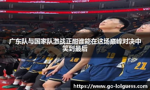 广东队与国家队激战正酣谁能在这场巅峰对决中笑到最后 广东队与国家队激战正酣谁能在这场巅峰对决中笑到最后