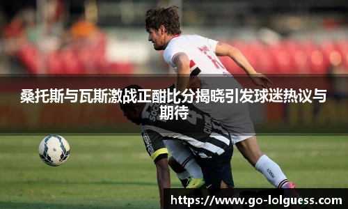 桑托斯与瓦斯激战正酣比分揭晓引发球迷热议与期待